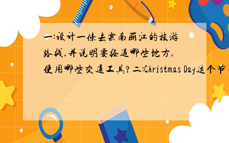 一:设计一条去云南丽江的旅游路线,并说明要经过哪些地方,使用哪些交通工具?二:Christmas Day这个节日是在几月几日?三:打城市名:(1)月半 (2)烽火哨 (3)全面整顿 (4)太平洋四:以下人物不属于少数