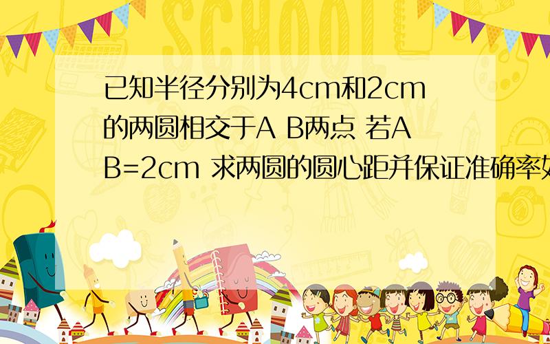 已知半径分别为4cm和2cm的两圆相交于A B两点 若AB=2cm 求两圆的圆心距并保证准确率如果您只有答案 请不要答题不是答题思路请保证您答案的准确性