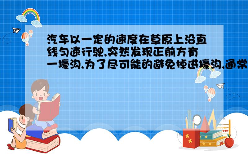 汽车以一定的速度在草原上沿直线匀速行驶,突然发现正前方有一壕沟,为了尽可能的避免掉进壕沟,通常有急转弯或急刹车两种方式,假设汽车急转弯做匀速圆周运动,急刹车做匀速减速直线运