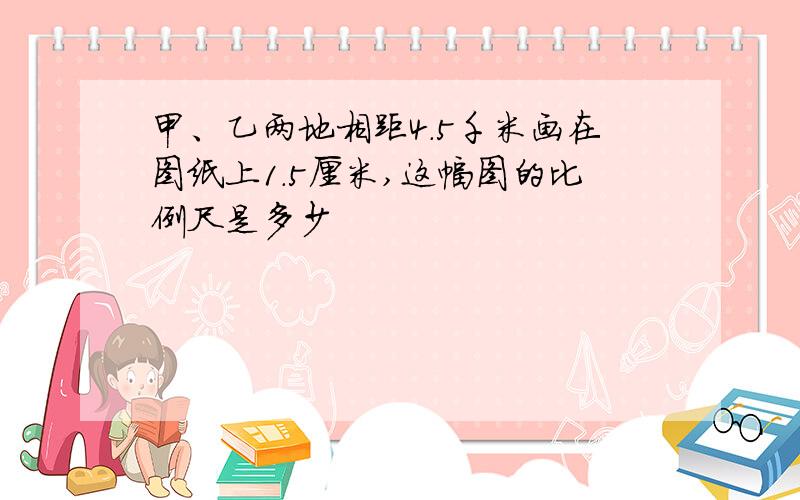 甲、乙两地相距4.5千米画在图纸上1.5厘米,这幅图的比例尺是多少