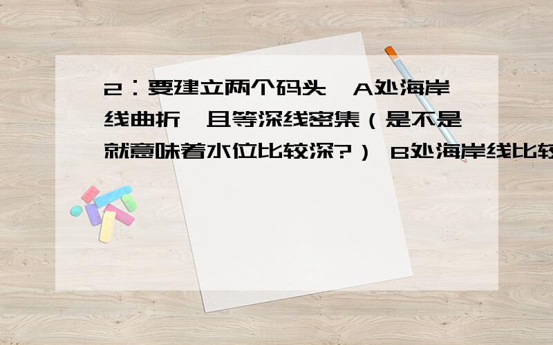 2：要建立两个码头,A处海岸线曲折,且等深线密集（是不是就意味着水位比较深?） B处海岸线比较直,等深线较稀疏.请问下哪个好?好在哪里?请说下依据.