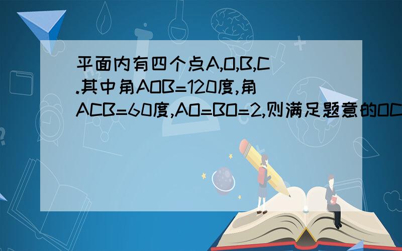 平面内有四个点A,O,B,C.其中角AOB=120度,角ACB=60度,AO=BO=2,则满足题意的OC的长度为整数的值可以是（ ）