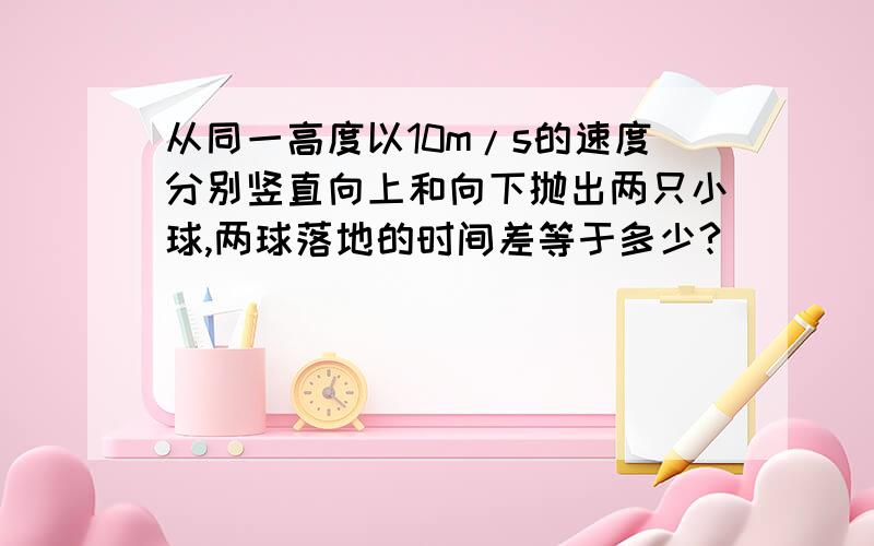 从同一高度以10m/s的速度分别竖直向上和向下抛出两只小球,两球落地的时间差等于多少?