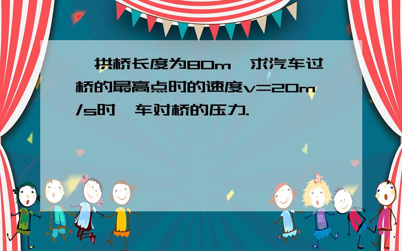 一拱桥长度为80m,求汽车过桥的最高点时的速度v=20m/s时,车对桥的压力.