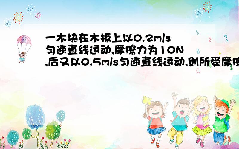 一木块在木板上以0.2m/s匀速直线运动,摩擦力为10N,后又以0.5m/s匀速直线运动,则所受摩擦力等于10N大于10N小于10N请说明理由