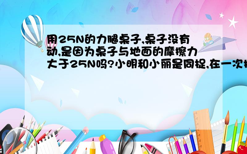 用25N的力腿桌子,桌子没有动,是因为桌子与地面的摩擦力大于25N吗?小明和小丽是同捉,在一次换座位时,小明用25N的推桌子,但桌子没有动.小丽说:桌子与地面的摩擦力大于25N,所以没有推动桌子.