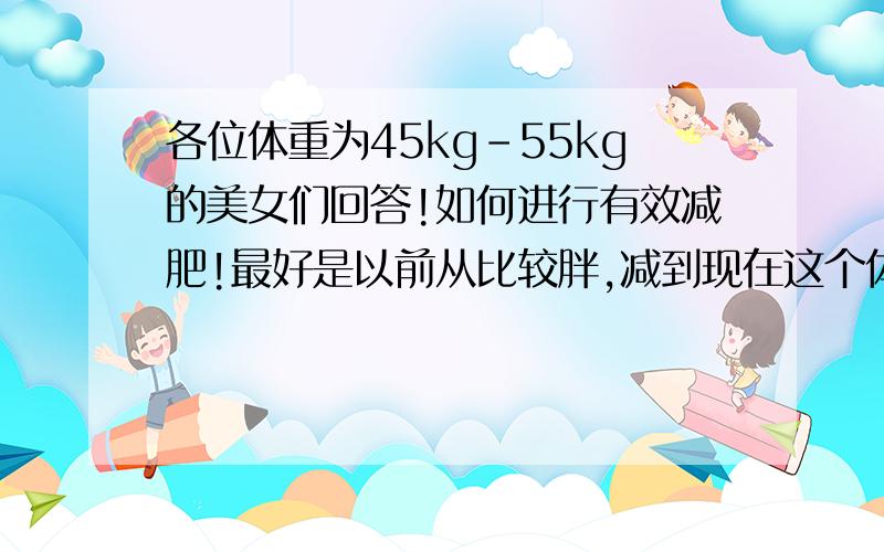 各位体重为45kg-55kg的美女们回答!如何进行有效减肥!最好是以前从比较胖,减到现在这个体重的mm们,给我讲解下你们的减肥经历.我很胖.说出来笑话.