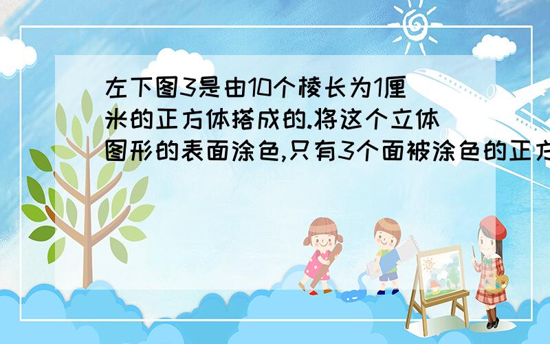 左下图3是由10个棱长为1厘米的正方体搭成的.将这个立体图形的表面涂色,只有3个面被涂色的正方体有（ ）有4个面涂色的正方体有（ ）个.