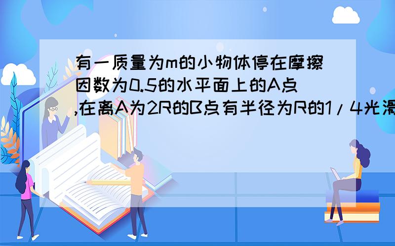 有一质量为m的小物体停在摩擦因数为0.5的水平面上的A点,在离A为2R的B点有半径为R的1/4光滑圆弧与AB轨道相接.现用F=2mg的水平拉力拉物体做加速运动,当物体运动到B时,撤去拉力.求（1）撤去拉