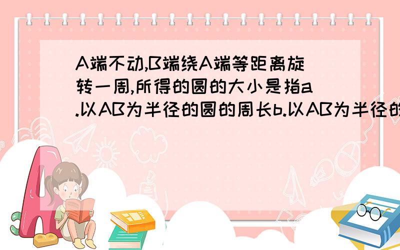 A端不动,B端绕A端等距离旋转一周,所得的圆的大小是指a.以AB为半径的圆的周长b.以AB为半径的圆的面积.快