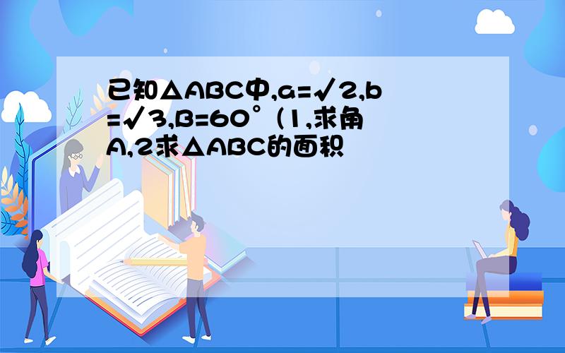 已知△ABC中,a=√2,b=√3,B=60°(1,求角A,2求△ABC的面积