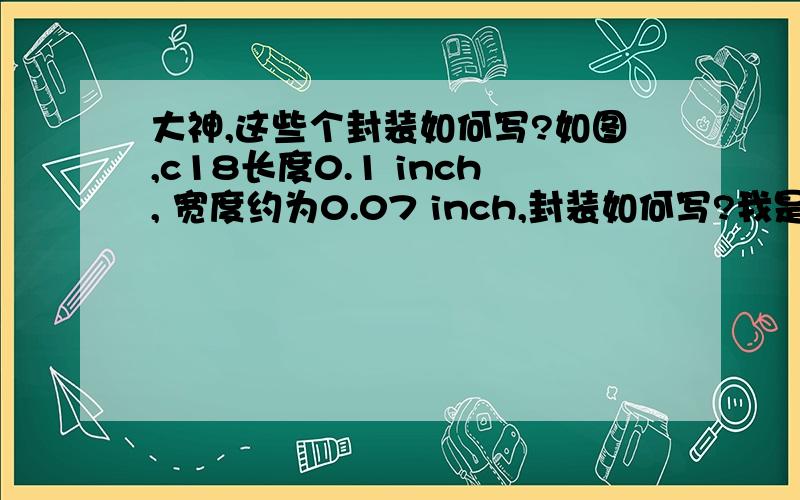 大神,这些个封装如何写?如图,c18长度0.1 inch, 宽度约为0.07 inch,封装如何写?我是按实际尺寸来量的,不是按照印刷板上的白色框量的.