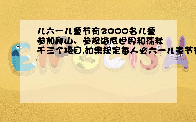 儿六一儿童节有2000名儿童参加爬山、参观海底世界和荡秋千三个项目,如果规定每人必六一儿童节有2000名儿童参加爬山、参观海底世界和荡秋千三个项目,如果规定每人必须参加两项活动,那