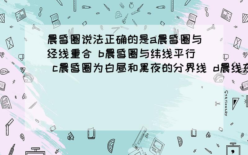 晨昏圈说法正确的是a晨昏圈与经线重合 b晨昏圈与纬线平行 c晨昏圈为白昼和黑夜的分界线 d晨线东面为黑夜,西面为白天