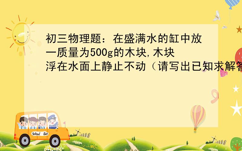 初三物理题：在盛满水的缸中放一质量为500g的木块,木块浮在水面上静止不动（请写出已知求解答,谢谢）在盛着水的缸中放一质量是500g的木块,木块浮在水面上静止不动时,有3/5的体积露出水