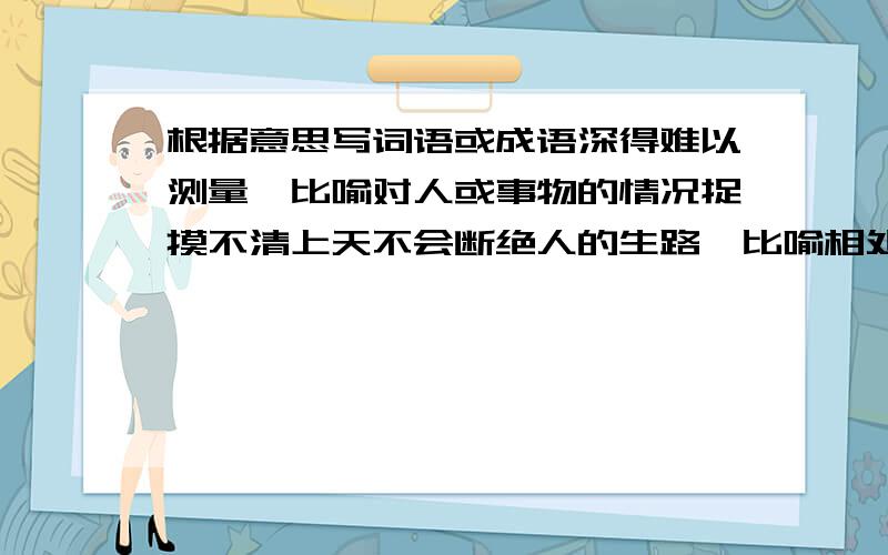 根据意思写词语或成语深得难以测量、比喻对人或事物的情况捉摸不清上天不会断绝人的生路、比喻相处绝境中能找到出路根据不同地区的具体情况指定事宜的办法设计者和工匠师的胸怀中