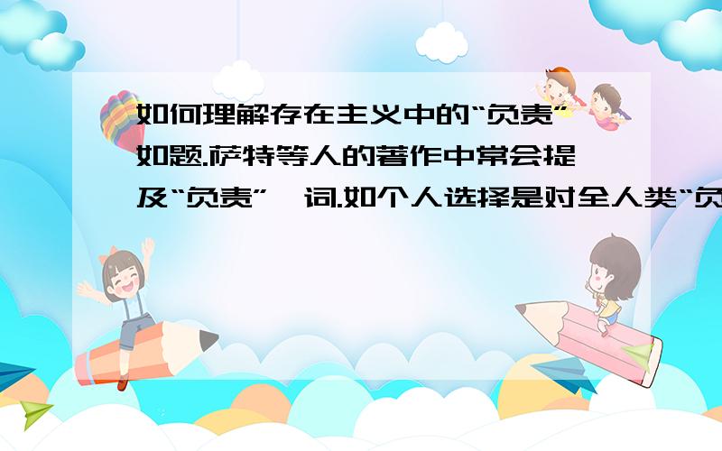 如何理解存在主义中的“负责”如题.萨特等人的著作中常会提及“负责”一词.如个人选择是对全人类“负责”的.请问如何准确理解“负责”一词,“负责”在原著中用的是哪个单词?