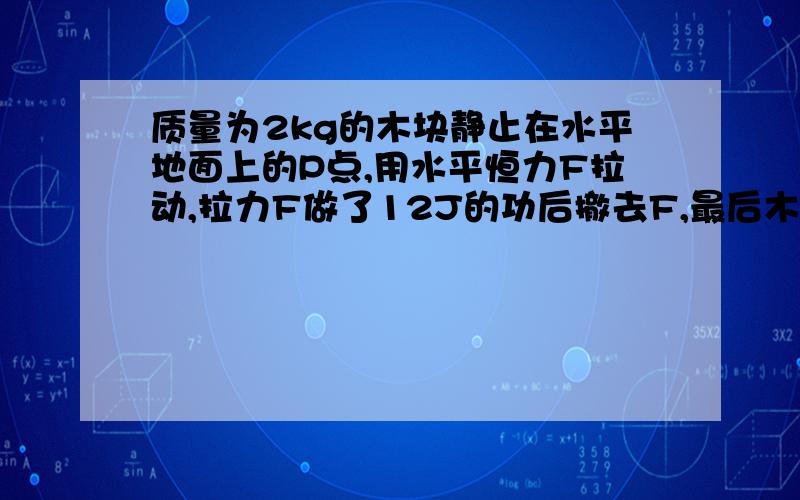 质量为2kg的木块静止在水平地面上的P点,用水平恒力F拉动,拉力F做了12J的功后撤去F,最后木块滑行到Q点停止运动,已知P、Q两点间的距离为3m,全过程所用的时间为3S,第一个问是求 “木块运动过