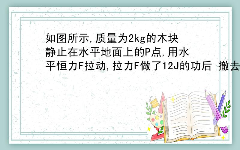 如图所示,质量为2kg的木块静止在水平地面上的P点,用水平恒力F拉动,拉力F做了12J的功后 撤去F,最后木块滑行到Q点停止运动,已知P、Q两点间的距离为3m,全过程所用的时间为3s,g取10m/s2 1）木块运