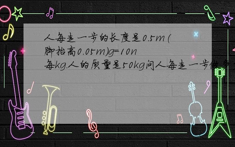 人每走一步的长度是0.5m(脚抬高0.05m)g=10n每kg.人的质量是50kg问人每走一步做多少功?