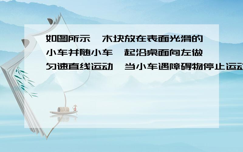 如图所示,木块放在表面光滑的小车并随小车一起沿桌面向左做匀速直线运动,当小车遇障碍物停止运动时,木块将怎么样?答案是匀速直线运动 但是为什么?不应该静止么?