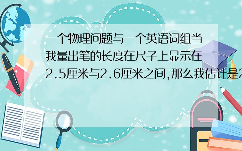 一个物理问题与一个英语词组当我量出笔的长度在尺子上显示在2.5厘米与2.6厘米之间,那么我估计是2.55厘米,请问：准确值为2.5,估计值为5,单位为厘米吗?keep sb dong sth