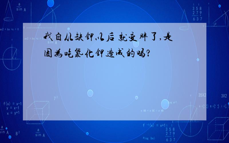 我自从缺钾以后 就变胖了,是因为吃氯化钾造成的吗?