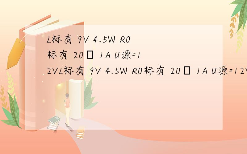 L标有 9V 4.5W R0标有 20Ω 1A U源=12VL标有 9V 4.5W R0标有 20Ω 1A U源=12V 求1：当L正常发光石R0连入电阻多大 2：调节滑片P当灯功率是2W时求R0的功率是多大