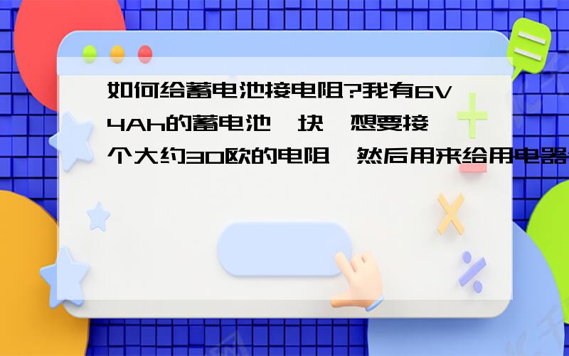 如何给蓄电池接电阻?我有6V4Ah的蓄电池一块,想要接一个大约30欧的电阻,然后用来给用电器供电,请问电阻该怎么接,感激不尽!