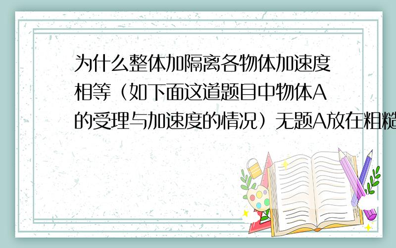 为什么整体加隔离各物体加速度相等（如下面这道题目中物体A的受理与加速度的情况）无题A放在粗糙的水平面上,通过桌边光滑的定滑轮用不可伸长的细线与物体B相连,则在B加速下降的过程