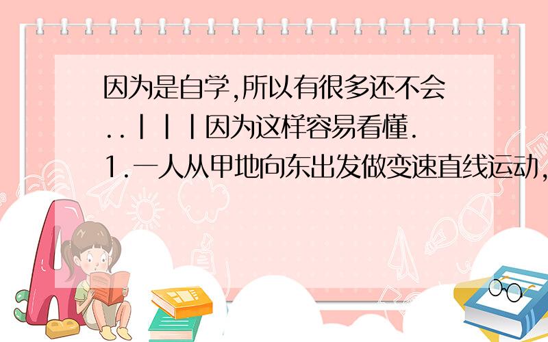 因为是自学,所以有很多还不会..|||因为这样容易看懂.1.一人从甲地向东出发做变速直线运动,以3M/S的速度用10min行至乙地.然后休息5min,又以4M/S的速度用10min向北到达丙地,此人从甲地到丙地的