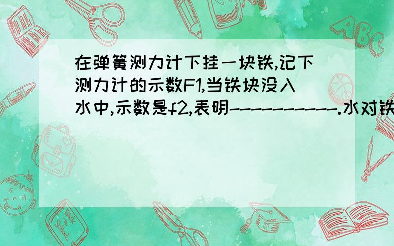 在弹簧测力计下挂一块铁,记下测力计的示数F1,当铁块没入水中,示数是f2,表明----------.水对铁块的浮力为-----------在弹簧测力计下挂一块铁,记下测力计的示数F1,当铁块没入水中,示数是f2,F1---f2,