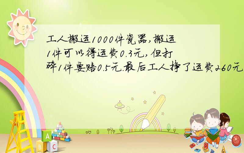 工人搬运1000件瓷器,搬运1件可以得运费0.3元,但打碎1件要赔0.5元.最后工人挣了运费260元,回搬运时打碎几件瓷器.(式子)