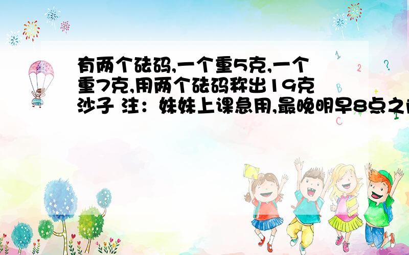 有两个砝码,一个重5克,一个重7克,用两个砝码称出19克沙子 注：妹妹上课急用,最晚明早8点之前