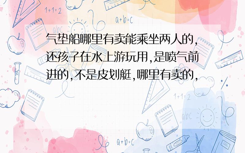 气垫船哪里有卖能乘坐两人的,还孩子在水上游玩用,是喷气前进的,不是皮划艇,哪里有卖的,