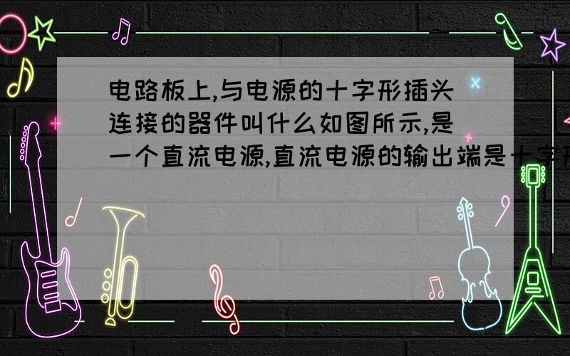 电路板上,与电源的十字形插头连接的器件叫什么如图所示,是一个直流电源,直流电源的输出端是十字形插头.在电路板上焊接一个器件,将十字形插头中的一个插头插进去,请问电路板上焊接的