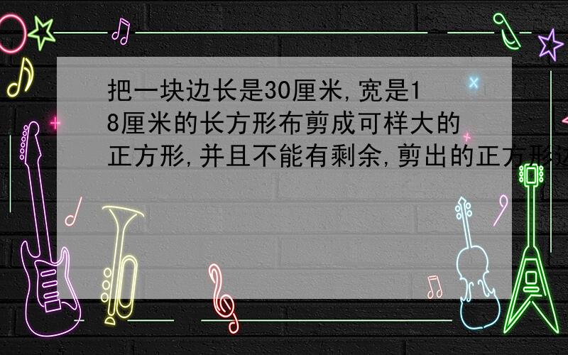 把一块边长是30厘米,宽是18厘米的长方形布剪成可样大的正方形,并且不能有剩余,剪出的正方形边长最长是多少?可以剪成多少个这样的正方形?