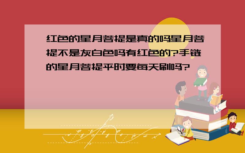 红色的星月菩提是真的吗星月菩提不是灰白色吗有红色的?手链的星月菩提平时要每天刷吗?