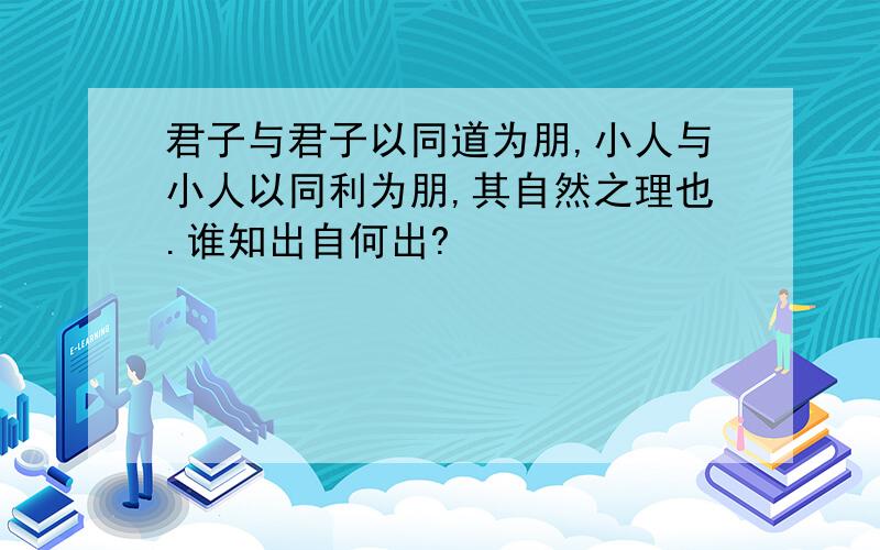 君子与君子以同道为朋,小人与小人以同利为朋,其自然之理也.谁知出自何出?