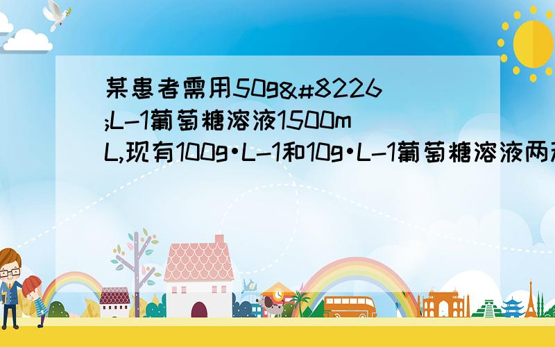 某患者需用50g•L-1葡萄糖溶液1500mL,现有100g•L-1和10g•L-1葡萄糖溶液两种,问要用这两种溶液各多少毫升可配制成50g•L-1葡萄糖溶液.