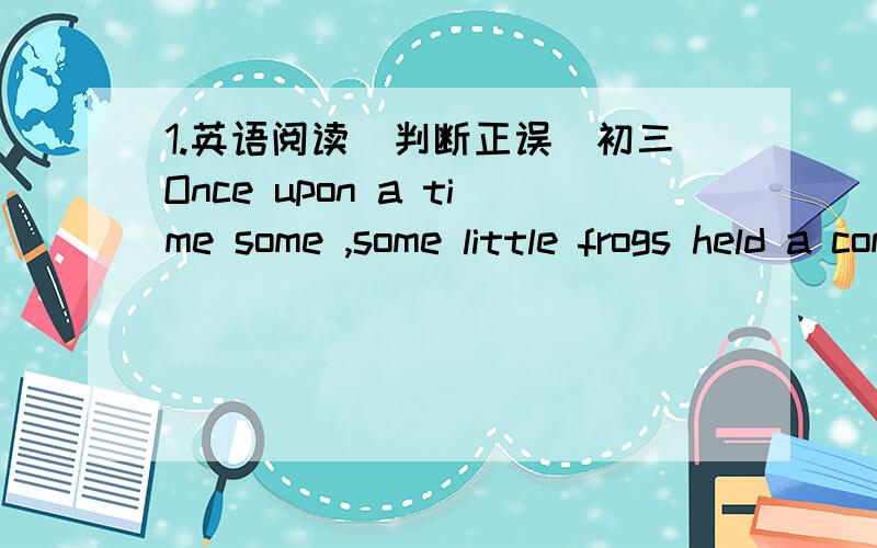 1.英语阅读（判断正误）初三Once upon a time some ,some little frogs held a competition.The first to reach the top of a very high tower would be the winner .A big crowd gathered around the tower to see the race and cheer them on.The race be