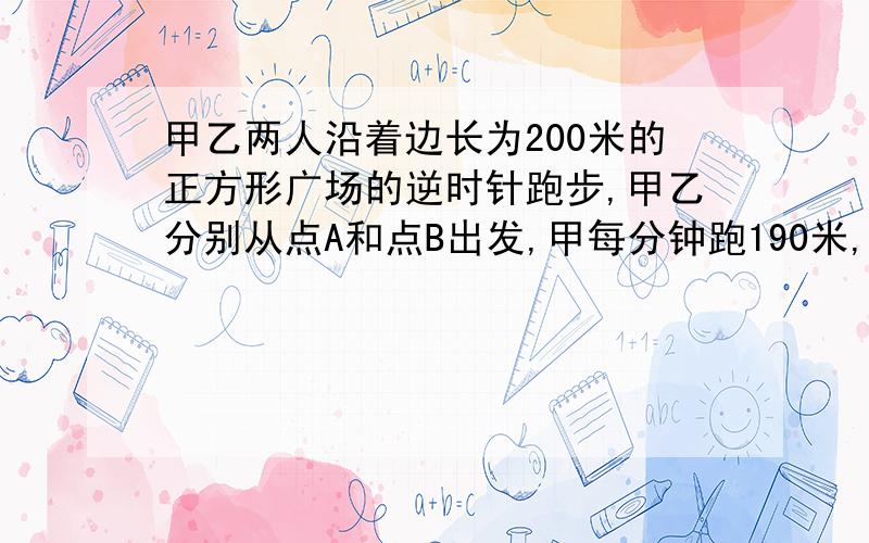 甲乙两人沿着边长为200米的正方形广场的逆时针跑步,甲乙分别从点A和点B出发,甲每分钟跑190米,乙每分钟跑150米,则两人出发几分钟后,才能初次在广场的同一边上跑步?（过程、答案全写!）（