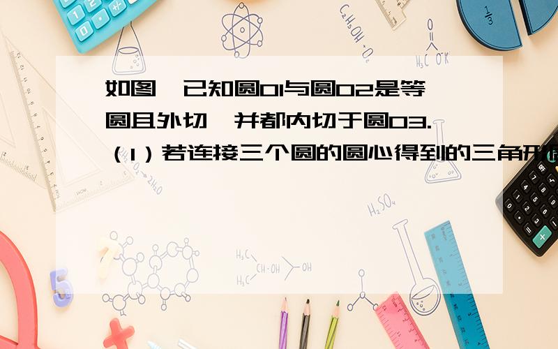 如图,已知圆O1与圆O2是等圆且外切,并都内切于圆O3.（1）若连接三个圆的圆心得到的三角形周长为18cm.那么圆O3的半径是多少?（2）若连接三个圆的圆心要想得到一个正三角形,那么这三个圆应