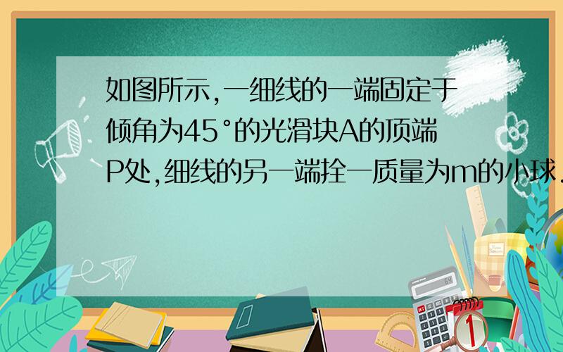 如图所示,一细线的一端固定于倾角为45°的光滑块A的顶端P处,细线的另一端拴一质量为m的小球.试求当滑块以a=2g的加速度向做运动时线中的拉力为FT.