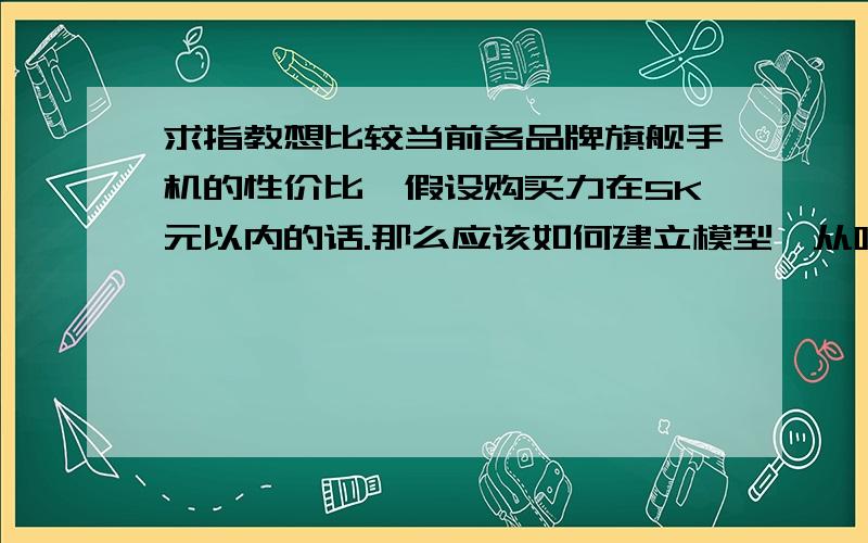 求指教想比较当前各品牌旗舰手机的性价比,假设购买力在5K元以内的话.那么应该如何建立模型,从哪些方面来比较呢,有没有大神能介绍个完整的思路的.模型简单易懂就好,不需很难,主要运用