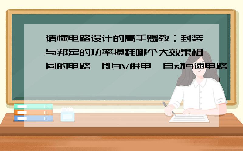 请懂电路设计的高手赐教：封装与邦定的功率损耗哪个大效果相同的电路,即3V供电,自动9速电路,一个采用的集成块是封装的,一个采用的是邦定的,哪个电路的自损功率大?