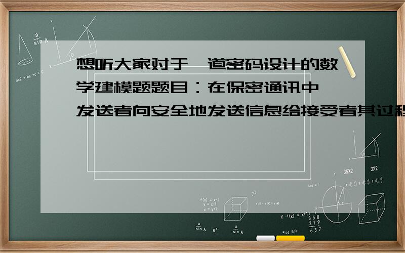 想听大家对于一道密码设计的数学建模题题目：在保密通讯中,发送者向安全地发送信息给接受者其过程为 明文——〉加密——〉发送密文－－＞接收－－＞密文－－＞解密－－＞明文   试