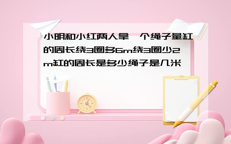 小明和小红两人拿一个绳子量缸的周长绕3圈多6m绕3圈少2m缸的周长是多少绳子是几米