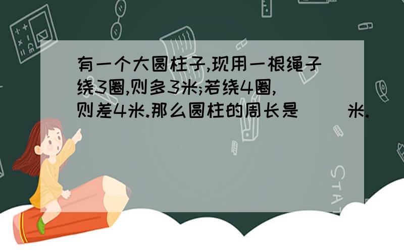 有一个大圆柱子,现用一根绳子绕3圈,则多3米;若绕4圈,则差4米.那么圆柱的周长是（ ）米.