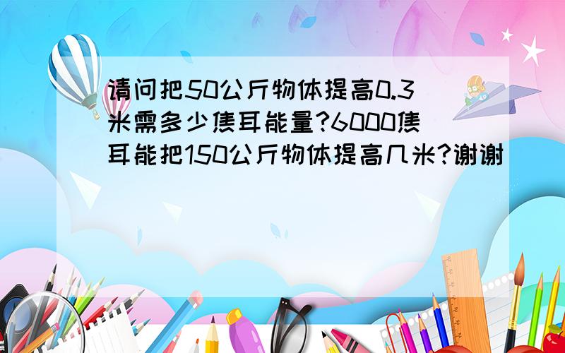 请问把50公斤物体提高0.3米需多少焦耳能量?6000焦耳能把150公斤物体提高几米?谢谢